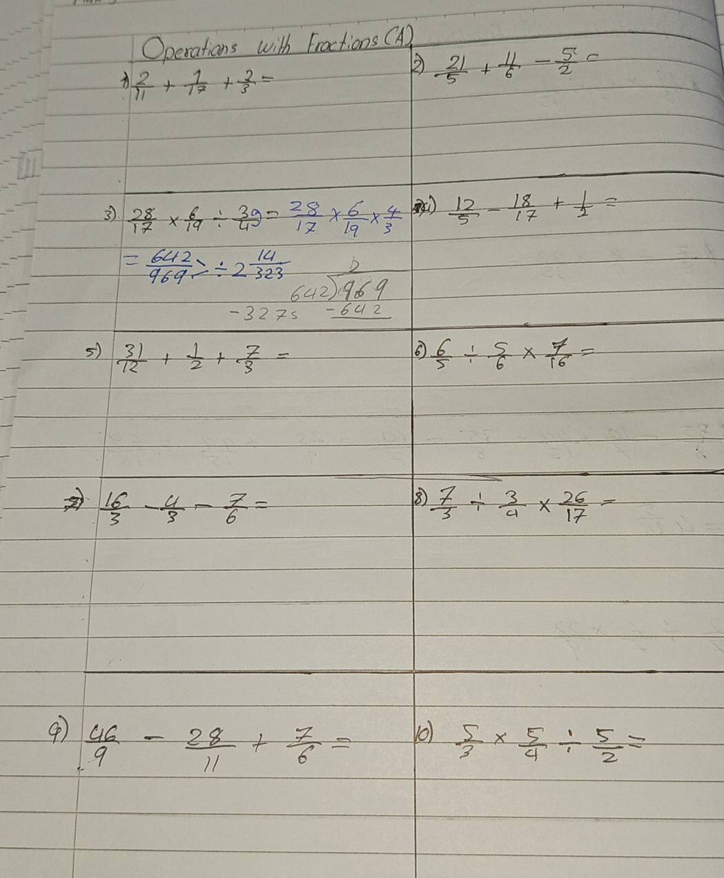 Operations with Fractions (A)
 2/11 + 1/17 + 2/3 =
②  21/5 + 11/6 - 5/2 c
3  28/17 *  6/19 /  39/4 = 28/17 *  6/19 *  4/3   12/5 - 18/17 + 1/2 =
= 642/969 7/ 2 14/323  beginarrayr -2323 642encloselongdiv 969 -3275-642endarray
5)  31/12 + 1/2 + 7/3 =  6/5 /  5/6 *  7/16 =
 16/3 - 4/3 - 7/6 =
⑧  7/3 /  3/4 *  26/17 =
④  46/9 - 28/11 + 7/6 = o)  5/3 *  5/4 /  5/2 =