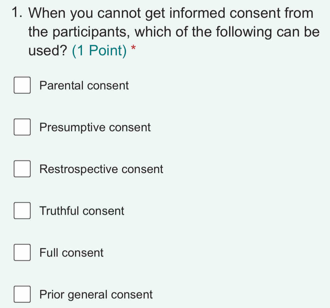 When you cannot get informed consent from
the participants, which of the following can be
used? (1 Point) *
Parental consent
Presumptive consent
Restrospective consent
Truthful consent
Full consent
Prior general consent