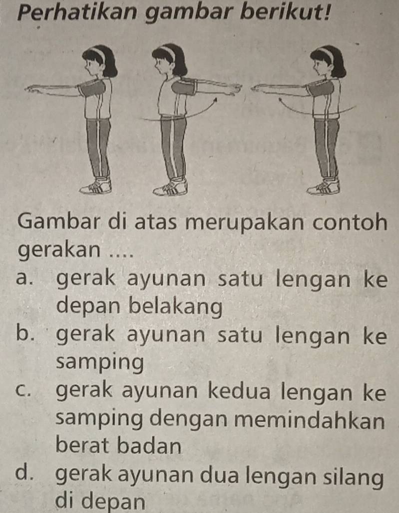 Perhatikan gambar berikut!
Gambar di atas merupakan contoh
gerakan ....
a. gerak ayunan satu lengan ke
depan belakang
b. gerak ayunan satu lengan ke
samping
c. gerak ayunan kedua lengan ke
samping dengan memindahkan
berat badan
d. gerak ayunan dua lengan silang
di depan