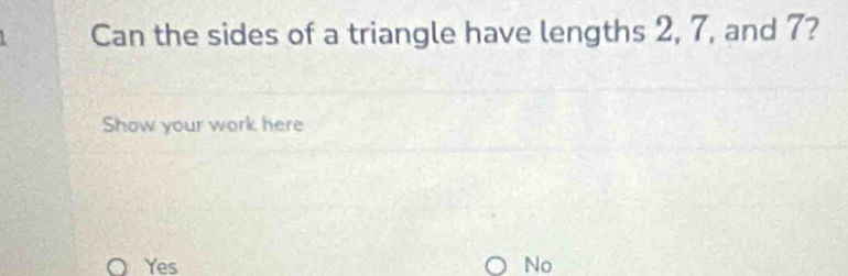 Can the sides of a triangle have lengths 2, 7, and 7?
Show your work here
Yes No