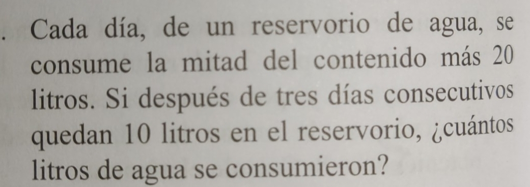 Cada día, de un reservorio de agua, se 
consume la mitad del contenido más 20
litros. Si después de tres días consecutivos 
quedan 10 litros en el reservorio, ¿cuántos 
litros de agua se consumieron?