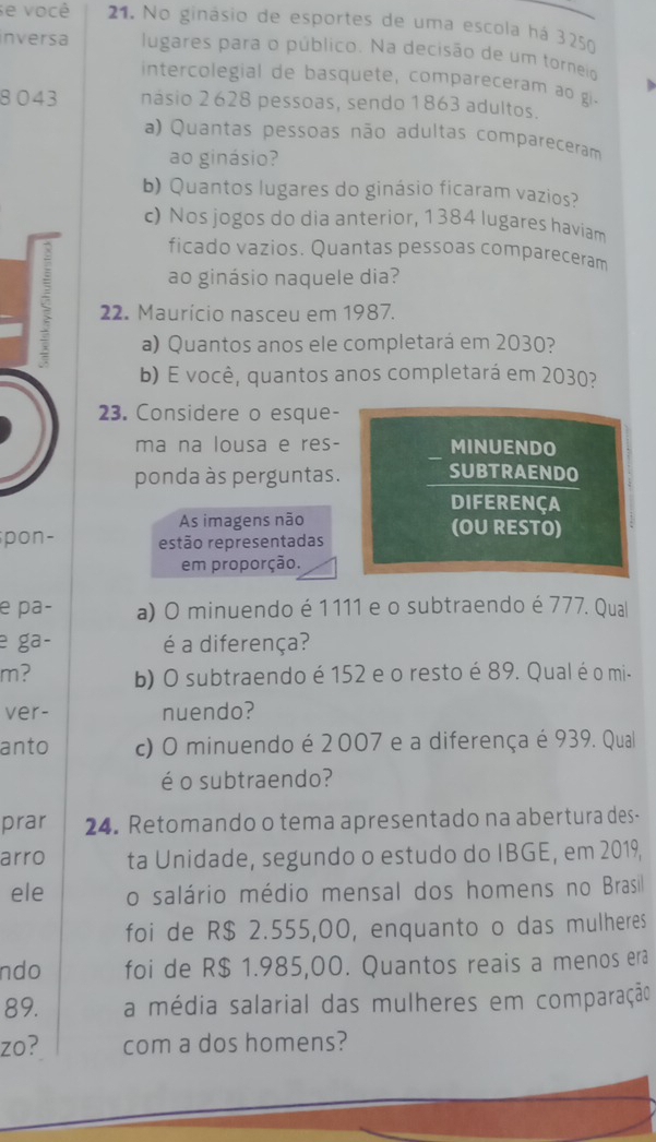 se você 21. No ginásio de esportes de uma escola há 3250
inversa lugares para o público. Na decisão de um torneio 
intercolegial de basquete, compareceram a o g
8043 násio 2628 pessoas, sendo 1863 adultos. 
a) Quantas pessoas não adultas compareceram 
ao ginásio? 
b) Quantos lugares do ginásio ficaram vazios? 
c) Nos jogos do dia anterior, 1384 lugares haviam 
ficado vazios. Quantas pessoas compareceram 
ao ginásio naquele dia? 
ζ 22. Maurício nasceu em 1987. 
a) Quantos anos ele completará em 2030? 
b) E você, quantos anos completará em 2030? 
23. Considere o esque- 
ma na lousa e res- MINUENDO 
ponda às perguntas. SUBTRAENDO 
DIFERENÇA 
As imagens não (OU RESTO) 
pon- estão representadas 
em proporção. 
e pa- a) O minuendo é 1 111 e o subtraendo é 777. Qual 
e ga- é a diferença? 
m? b) O subtraendo é 152 e o resto é 89. Qual é o mi- 
ver- nuendo? 
anto c) O minuendo é 2 007 e a diferença é 939. Qual 
é o subtraendo? 
prar 24. Retomando o tema apresentado na abertura des- 
arro ta Unidade, segundo o estudo do IBGE, em 2019, 
ele o salário médio mensal dos homens no Brasil 
foi de R$ 2.555,00, enquanto o das mulheres 
ndo foi de R$ 1.985,00. Quantos reais a menos erã 
89. a média salarial das mulheres em comparação 
zo? com a dos homens?