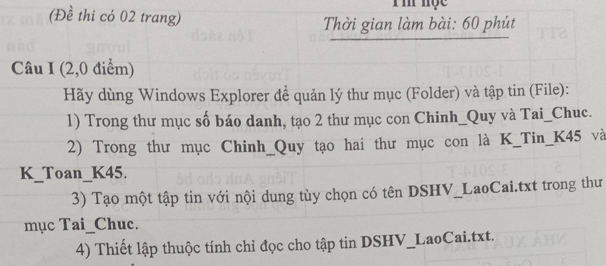 (Đề thi có 02 trang) 
Thời gian làm bài: 60 phút 
Câu I (2,0 điểm) 
Hãy dùng Windows Explorer để quản lý thư mục (Folder) và tập tin (File): 
1) Trong thư mục số báo danh, tạo 2 thư mục con Chinh_Quy và Tai_Chuc. 
2) Trong thư mục Chinh_Quy tạo hai thư mục con là K_Tin_ K45 và 
K_Toan_ K45. 
3) Tạo một tập tin với nội dung tùy chọn có tên DSHV_LaoCai.txt trong thư 
mục Tai_Chuc. 
4) Thiết lập thuộc tính chỉ đọc cho tập tin DSHV_LaoCai.txt.