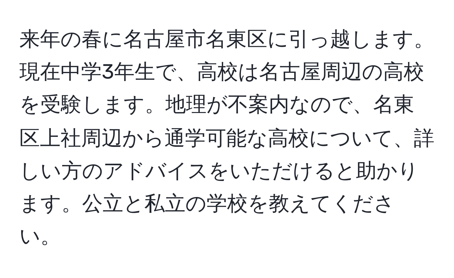 来年の春に名古屋市名東区に引っ越します。現在中学3年生で、高校は名古屋周辺の高校を受験します。地理が不案内なので、名東区上社周辺から通学可能な高校について、詳しい方のアドバイスをいただけると助かります。公立と私立の学校を教えてください。