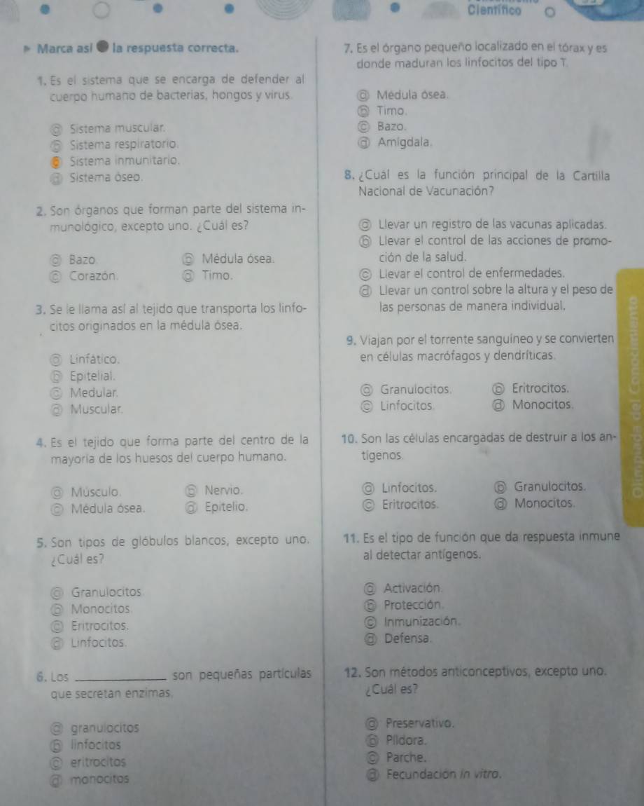 Científico
Marca así ● la respuesta correcta. 7. Es el órgano pequeño localizado en el tórax y es
donde maduran los linfocitos del tipo T.
1. Es el sistema que se encarga de defender al
cuerpo humano de bacterias, hongos y virus. ◎ Médula ósea.
@ Timo.
@ Sistema muscular. ◎ Bazo.
Sistema respiratorio. @ Amigdala.
⑥ Sistema inmunitario.
@ Sistema óseo. 8. ¿Cuál es la función principal de la Cartilla
Nacional de Vacunación?
2. Son órganos que forman parte del sistema in-
munológico, excepto uno. ¿Cuál es? ◎ Llevar un registro de las vacunas aplicadas.
Llevar el control de las acciones de promo-
Bazo Médula ósea. ción de la salud.
Corazón. Timo. ◎ Lievar el control de enfermedades.
@ Llevar un control sobre la altura y el peso de
3. Se le llama así al tejido que transporta los linfo- las personas de manera individual.
citos originados en la médula ósea.
9. Viajan por el torrente sanguíneo y se convierten
◎ Linfático. en células macrófagos y dendríticas.
◎ Epitelial.
◎ Medular. 。 Granulocitos.  Eritrocitos.
② Muscular. Linfocitos ♂ Monocitos.
4. Es el tejido que forma parte del centro de la 10. Son las células encargadas de destruir a los an-
mayoria de los huesos del cuerpo humano. tígenos.
@ Músculo. ⑤ Nervio. Linfacitos. Granulocitos.
a Médula ósea. @ Epitelio. Eritrocitos. Monocitos.
5. Son tipos de glóbulos blancos, excepto uno. 11. Es el tipo de función que da respuesta inmune
¿Cuál es? al detectar antígenos.
@ Granulocitos @ Activación.
⑥ Monocitos Protección
@ Eritrocitos. © Inmunización.
@ Linfacitos. @ Defensa.
6. Los _son pequeñas partículas  12. Son métodos anticonceptivos, excepto uno.
que secretan enzimas. ¿Cuál es?
◎ granulocitos @ Preservativo.
⑥ linfocitas ◎ Pildora.
◎ eritracitas ◎ Parche.
@ monocitos ③ Fecundación in vitro.