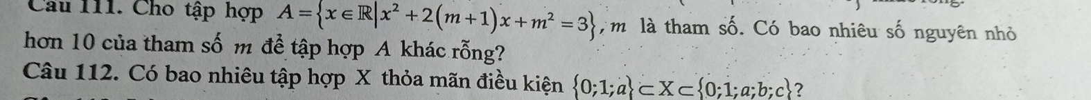 Cầu 111. Cho tập hợp A= x∈ R|x^2+2(m+1)x+m^2=3 m là tham số. Có bao nhiêu số nguyên nhỏ 
hơn 10 của tham số m để tập hợp A khác rỗng? 
Câu 112. Có bao nhiêu tập hợp X thỏa mãn điều kiện  0;1;a ⊂ X⊂  0;1;a;b;c ？