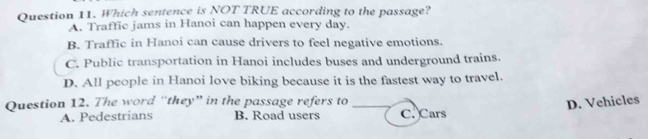 Which sentence is NOT TRUE according to the passage?
A. Traffic jams in Hanoi can happen every day.
B. Traffic in Hanoi can cause drivers to feel negative emotions.
C. Public transportation in Hanoi includes buses and underground trains.
D. All people in Hanoi love biking because it is the fastest way to travel.
Question 12. The word “they” in the passage refers to _D. Vehicles
A. Pedestrians B. Road users C. Cars