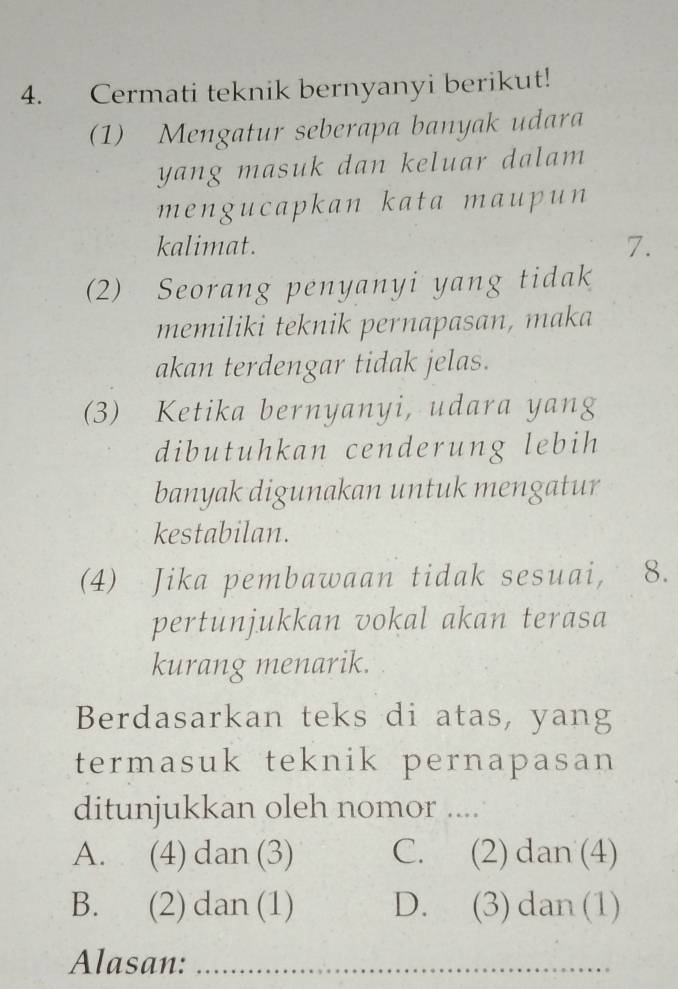 Cermati teknik bernyanyi berikut!
(1) Mengatur seberapa banyak udara
yang masuk dan keluar dalam 
mengucapkan kata maupun
kalimat. 7.
(2) Seorang penyanyi yang tidak
memiliki teknik pernapasan, maka
akan terdengar tidak jelas.
(3) Ketika bernyanyi, udara yang
dibutuhkan cenderung lebih
banyak digunakan untuk mengatur
kestabilan.
(4) Jika pembawaan tidak sesuai, 8.
pertunjukkan vokal akan terasa
kurang menarik.
Berdasarkan teks di atas, yang
termasuk teknik pernapasan 
ditunjukkan oleh nomor ....
A. (4) dan (3) C. (2) dan (4)
B. (2) dan (1) D. (3) dan (1)
Alasan:_