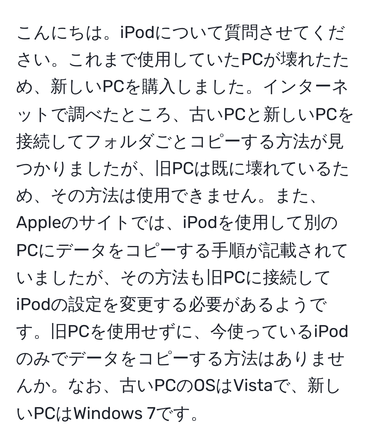 こんにちは。iPodについて質問させてください。これまで使用していたPCが壊れたため、新しいPCを購入しました。インターネットで調べたところ、古いPCと新しいPCを接続してフォルダごとコピーする方法が見つかりましたが、旧PCは既に壊れているため、その方法は使用できません。また、Appleのサイトでは、iPodを使用して別のPCにデータをコピーする手順が記載されていましたが、その方法も旧PCに接続してiPodの設定を変更する必要があるようです。旧PCを使用せずに、今使っているiPodのみでデータをコピーする方法はありませんか。なお、古いPCのOSはVistaで、新しいPCはWindows 7です。