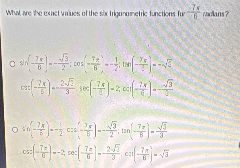 What are the exact values of the six trigonometric functions for - 7π /6  radians ?
sin (- 7π /6 )=- sqrt(3)/2 ; cos (- 7π /6 )=- 1/2 ; tan (- 7π /6 )=-sqrt(3)
csc (- 7π /6 )=- 2sqrt(3)/3 , sec (- 7π /6 )=2; cot (- 7π /6 )=- sqrt(3)/3 
sin (- 7π /6 )=- 1/2 ; cos (- 7π /6 )=- sqrt(3)/2 ; tan (- 7π /6 )= sqrt(3)/3 
csc (- 7π /6 )=-2; sec (- 7π /6 )=- 2sqrt(3)/3 ; cot (- 7π /6 )=sqrt(3)