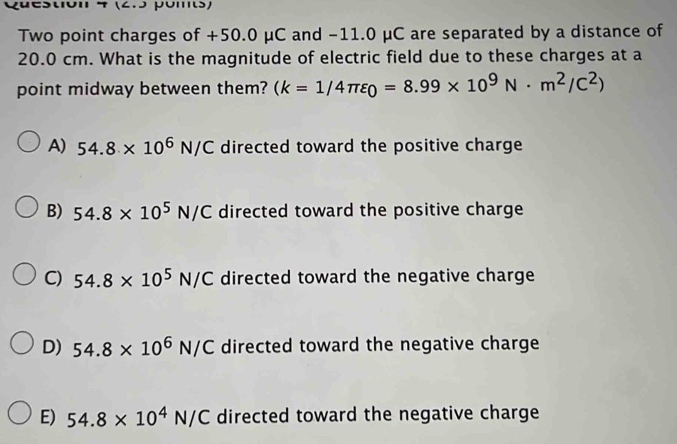 (2.5 poms)
Two point charges of +50.0 μC and −11.0 μC are separated by a distance of
20.0 cm. What is the magnitude of electric field due to these charges at a
point midway between them? (k=1/4π varepsilon _0=8.99* 10^9N· m^2/C^2)
A) 54.8* 10^6N/C directed toward the positive charge
B) 54.8* 10^5N/C directed toward the positive charge
C) 54.8* 10^5N/C directed toward the negative charge
D) 54.8* 10^6N/C directed toward the negative charge
E) 54.8* 10^4N/C directed toward the negative charge