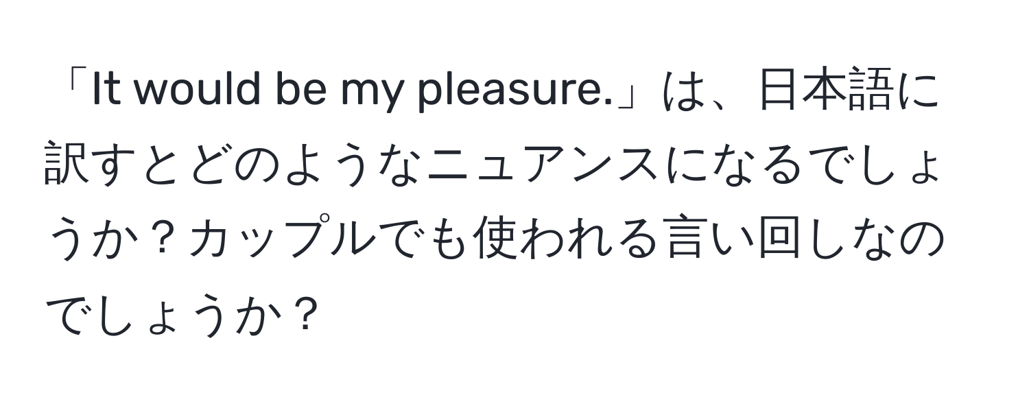 「It would be my pleasure.」は、日本語に訳すとどのようなニュアンスになるでしょうか？カップルでも使われる言い回しなのでしょうか？