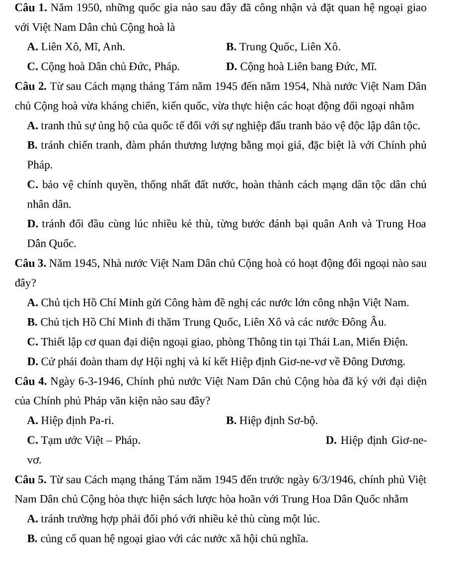 Năm 1950, những quốc gia nào sau đây đã công nhận và đặt quan hệ ngoại giao
với Việt Nam Dân chủ Cộng hoà là
A. Liên Xô, Mĩ, Anh. B. Trung Quốc, Liên Xô.
C. Cộng hoà Dân chủ Đức, Pháp. D. Cộng hoà Liên bang Đức, Mĩ.
Câu 2. Từ sau Cách mạng tháng Tám năm 1945 đến năm 1954, Nhà nước Việt Nam Dân
chủ Cộng hoà vừa kháng chiến, kiến quốc, vừa thực hiện các hoạt động đối ngoại nhằm
A. tranh thủ sự ủng hộ của quốc tế đối với sự nghiệp đấu tranh bảo vệ độc lập dân tộc.
B. tránh chiến tranh, đàm phán thương lượng bằng mọi giá, đặc biệt là với Chính phủ
Pháp.
C. bảo vệ chính quyền, thống nhất đất nước, hoàn thành cách mạng dân tộc dân chủ
nhân dân.
D. tránh đối đầu cùng lúc nhiều kẻ thù, từng bước đánh bại quân Anh và Trung Hoa
Dân Quốc.
Câu 3. Năm 1945, Nhà nước Việt Nam Dân chủ Cộng hoà có hoạt động đối ngoại nào sau
đây?
A. Chủ tịch Hồ Chí Minh gửi Công hàm đề nghị các nước lớn công nhận Việt Nam.
B. Chủ tịch Hồ Chí Minh đi thăm Trung Quốc, Liên Xô và các nước Đông Âu.
C. Thiết lập cơ quan đại diện ngoại giao, phòng Thông tin tại Thái Lan, Miến Điện.
D. Cử phái đoàn tham dự Hội nghị và kí kết Hiệp định Giơ-ne-vơ về Đông Dương.
Câu 4. Ngày 6-3-1946, Chính phủ nước Việt Nam Dân chủ Cộng hòa đã ký với đại diện
của Chính phủ Pháp văn kiện nào sau đây?
A. Hiệp định Pa-ri. B. Hiệp định Sơ-bộ.
C. Tạm ước Việt - Pháp. D. Hiệp định Giơ-ne-
vơ.
Câu 5. Từ sau Cách mạng tháng Tám năm 1945 đến trước ngày 6/3/1946, chính phủ Việt
Nam Dân chủ Cộng hòa thực hiện sách lược hòa hoãn với Trung Hoa Dân Quốc nhằm
A. tránh trường hợp phải đối phó với nhiều kẻ thù cùng một lúc.
B. củng cố quan hệ ngoại giao với các nước xã hội chủ nghĩa.