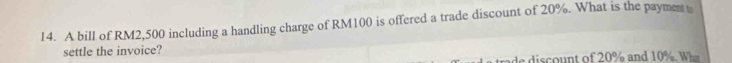 A bill of RM2,500 including a handling charge of RM100 is offered a trade discount of 20%. What is the payment 
settle the invoice? 
e di co nt of 20% and 10 % W