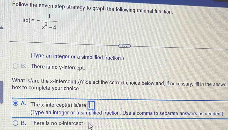 Follow the seven step strategy to graph the following rational function.
f(x)=- 1/x^2-4 
(Type an integer or a simplified fraction.)
B. There is no y-intercept.
What is/are the x-intercept(s)? Select the correct choice below and, if necessary, fill in the answer
box to complete your choice.
A. The x-intercept(s) is/are □ . 
(Type an integer or a simplified fraction. Use a comma to separate answers as needed.)
B. There is no x-intercept.