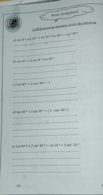 Home Assignment 
1] Without using calculator, prove the following; 
_ 
a) sin 45°cos 45°+sin 30°cos 60°=cos^230°
_ 
_ 
_ 
b) sin 60°=2sin 30°cos 30°
_ 
_ 
_ 
c) Cos60°=2cos^230°-1
_ 
_ 
_ 
d) tan 60°=2tan 30°+(1-tan^230°)
_ 
_ 
_ 
e) Cos60°+2sin^245°=sin 30°+3tan^230°
_ 
_ 
_ 
_ 
102