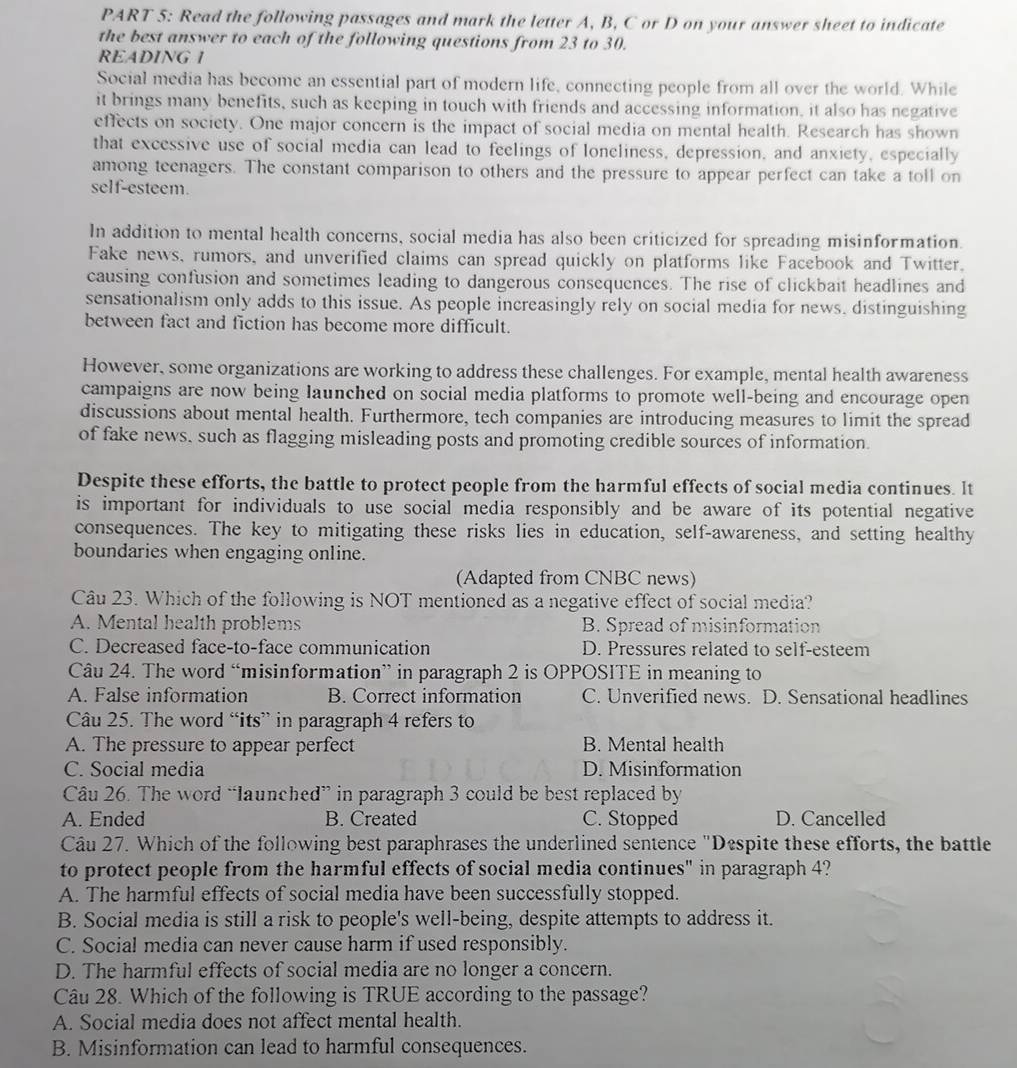 Read the following passages and mark the letter A, B, C or D on your answer sheet to indicate
the best answer to each of the following questions from 23 to 30.
READING I
Social media has become an essential part of modern life, connecting people from all over the world. While
it brings many benefits, such as keeping in touch with friends and accessing information, it also has negative
effects on society. One major concern is the impact of social media on mental health. Research has shown
that excessive use of social media can lead to feelings of loneliness, depression, and anxiety, especially
among teenagers. The constant comparison to others and the pressure to appear perfect can take a toll on
self-esteem.
In addition to mental health concerns, social media has also been criticized for spreading misinformation.
Fake news, rumors, and unverified claims can spread quickly on platforms like Facebook and Twitter.
causing confusion and sometimes leading to dangerous consequences. The rise of clickbait headlines and
sensationalism only adds to this issue. As people increasingly rely on social media for news, distinguishing
between fact and fiction has become more difficult.
However, some organizations are working to address these challenges. For example, mental health awareness
campaigns are now being launched on social media platforms to promote well-being and encourage open
discussions about mental health. Furthermore, tech companies are introducing measures to limit the spread
of fake news, such as flagging misleading posts and promoting credible sources of information.
Despite these efforts, the battle to protect people from the harmful effects of social media continues. It
is important for individuals to use social media responsibly and be aware of its potential negative
consequences. The key to mitigating these risks lies in education, self-awareness, and setting healthy
boundaries when engaging online.
(Adapted from CNBC news)
Câu 23. Which of the following is NOT mentioned as a negative effect of social media?
A. Mental health problems B. Spread of misinformation
C. Decreased face-to-face communication D. Pressures related to self-esteem
Câu 24. The word “misinformation” in paragraph 2 is OPPOSITE in meaning to
A. False information B. Correct information C. Unverified news. D. Sensational headlines
Câu 25. The word “its” in paragraph 4 refers to
A. The pressure to appear perfect B. Mental health
C. Social media D. Misinformation
Câu 26. The word “launched” in paragraph 3 could be best replaced by
A. Ended B. Created C. Stopped D. Cancelled
Câu 27. Which of the following best paraphrases the underlined sentence "Despite these efforts, the battle
to protect people from the harmful effects of social media continues" in paragraph 4?
A. The harmful effects of social media have been successfully stopped.
B. Social media is still a risk to people's well-being, despite attempts to address it.
C. Social media can never cause harm if used responsibly.
D. The harmful effects of social media are no longer a concern.
Câu 28. Which of the following is TRUE according to the passage?
A. Social media does not affect mental health.
B. Misinformation can lead to harmful consequences.