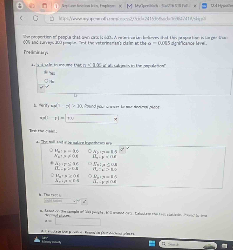 Neptune Aviation Jobs, Employm X │ M MyOpenMath - Stat216 S10 Fall 》 × 12.4 Hypothe
https://www.myopenmath.com/assess2/?cid = 241636&aid=16984741#/skip/4
The proportion of people that own cats is 60%. A veterinarian believes that this proportion is larger than
60% and surveys 300 people. Test the veterinarian's claim at the alpha =0.005 significance level.
Preliminary:
a. Is it safe to assume that n<0.05 of all subjects in the population?
Yes
No
sigma°
b. Verify np(1-p)≥ 10. Round your answer to one decimal place.
np(1-p)=108
Test the claim:
a. The null and alternative hypotheses are
H_0:mu =0.6 H_0:p=0.6 sigma°
H_a:mu != 0.6 H_a:p<0.6
H_0:p≤ 0.6 H_0:mu ≤ 0.6
H_a:p>0.6 H_a:mu >0.6
H_0:mu ≥ 0.6 H_0:p=0.6
H_a:mu <0.6 H_a:p!= 0.6
b. The test is
right taled
c. Based on the sample of 300 people, 61% owned cats. Calculate the test statistic. Round to two
decimal places.
z=
d. Calculate the p -value. Round to four decimal places.
33°F Search
Mostly cloudy