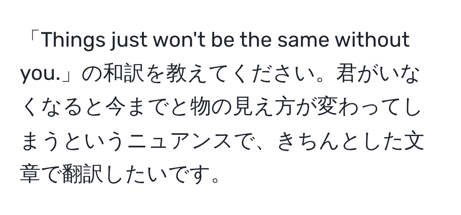 「Things just won't be the same without you.」の和訳を教えてください。君がいなくなると今までと物の見え方が変わってしまうというニュアンスで、きちんとした文章で翻訳したいです。