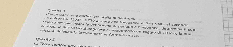Quesito 4 
Una pulsar è una particolare stella di neutroni. 
La pulsar Psr J1035-6720 ø ruota alla frequenza di 348 volte al secondo. 
Dopo aver specificato la definizione di periodo e frequenza, determina il suo 
periodo, la sua velocità angolare e, assumendo un raggio di 10 km, la sua 
velocità, spiegando brevemente le formule usate. 
Quesito 5
La Terra compie un orhi
