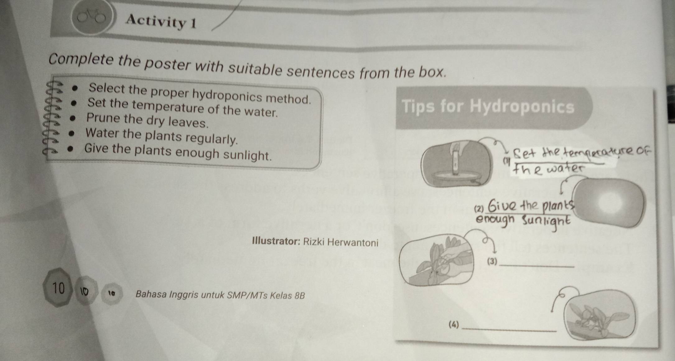 Activity 1
Complete the poster with suitable sentences from the box.
Select the proper hydroponics method.
Set the temperature of the water.
Prune the dry leaves.
Water the plants regularly.
Give the plants enough sunlight.
Illustrator: Rizki Herwantoni
10 10 10 Bahasa Inggris untuk SMP/MTs Kelas 8B