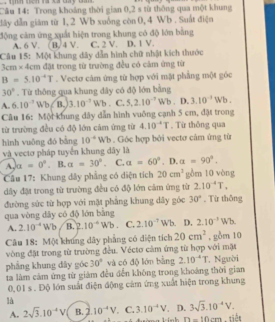 tên ra xã đay da 
Câu 14: Trong khoảng thời gian 0,2 s từ thông qua một khung
dây dẫn giảm từ 1,2 Wb xuống còn 0, 4 Wb . Suất điện
động cảm ứng xuất hiện trong khung có độ lớn bằng
A. 6 V. B, 4 V. C. 2 V. D. 1 V.
Câu 15: Một khung dây dẫn hình chữ nhật kích thước
3cm* 4cm đặt trong từ trường đều có cảm ứng từ
B=5.10^(-4)T. Vectơ cảm ứng từ hợp với mặt phẳng một góc
30°. Từ thông qua khung dây có độ lớn bằng
A. 6.10^(-7)Wb B. 3.10^(-7)Wb. C. 5,2.10^(-7)Wb. D.3.10^(-3)Wb.
Câu 16: Một khung dây dẫn hình vuông cạnh 5 cm, đặt trong
từ trường đều có độ lớn cảm ứng từ 4.10^(-4)T. Từ thông qua
hình vuông đó bằng 10^(-6)Wb. Góc hợp bởi vectơ cảm ứng từ
và vectơ pháp tuyến khung dây là
A, alpha =0° 、 B. alpha =30°. C. alpha =60°. D. alpha =90°.
Câu 17: Khung dây phẳng có diện tích 20cm^2 gồm 10 vòng
dây đặt trong từ trường đều có độ lớn cảm ứng từ 2.10^(-4)T,
đường sức từ hợp với mặt phẳng khung dây góc 30°. Từ thông
qua vòng dây có độ lớn bằng
A. 2.10^(-4)Wb B. 2.10^(-6)Wb. C. 2.10^(-7)Wb. D. 2.10^(-3)Wb.
Câu 18: Một khung dây phẳng có diện tích 20cm^2 , gồm 10
vòng đặt trong từ trường đều. Véctơ cảm ứng từ hợp với mặt
phẳng khung dây góc 30° và có độ lớn bằng 2.10^(-4)T. Người
ta làm cảm ứng từ giảm đều đến khóng trong khoảng thời gian
0,01 s . Độ lớn suất điện động cảm ứng xuất hiện trong khung
là
A. 2sqrt(3).10^(-4)V B. 2.10^(-4)V. C. 3.10^(-4)V. D. 3sqrt(3).10^(-4)V.
1-in D=10cm , tiết