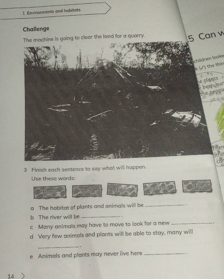 Environments and habitats
Challenge
The machine is going to clear the land for a quarry.
5 Can v
children looke
k (√) the thin
s 
e been hur
the people
Ther
othir
car
3 Finish each sentence to say what will happen.
Use these words:
home lost again polluted die
a The habitat of plants and animals will be_
.
b The river will be_
.
c Many animals may have to move to look for a new_
`.
d Very few animals and plants will be able to stay, many will
_` .
e Animals and plants may never live here_
.
14