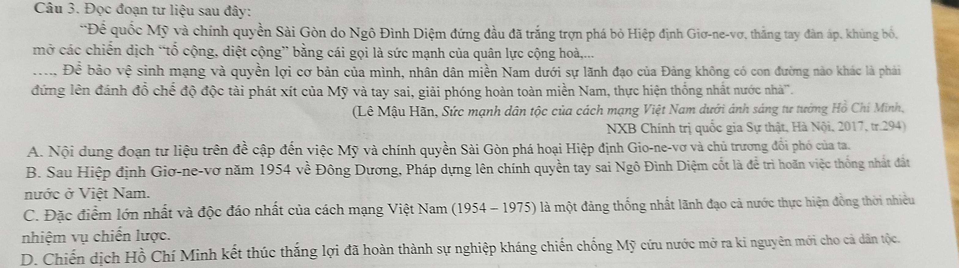 Đọc đoạn tư liệu sau đây:
*Để quốc Mỹ và chính quyền Sài Gòn do Ngô Đình Diệm đứng đầu đã trắng trợn phá bỏ Hiệp định Giơ-ne-vơ, thắng tay đàn áp, khủng bố.
mở các chiến dịch “tố cộng, diệt cộng” bằng cái gọi là sức mạnh của quân lực cộng hoà,...
:.. Đề bảo vệ sinh mạng và quyền lợi cơ bản của mình, nhân dân miền Nam dưới sự lãnh đạo của Đảng không có con đường nào khác là phải
đứng lên đánh đồ chế độ độc tài phát xít của Mỹ và tay sai, giải phóng hoàn toàn miền Nam, thực hiện thống nhất nước nhà'.
(Lê Mậu Hãn, Sức mạnh dân tộc của cách mạng Việt Nam dưới ánh sáng tư tướng Hồ Chí Minh,
NXB Chính trị quốc gia Sự thật, Hà Nội, 2017, tr. 294)
A. Nội dung đoạn tư liệu trên đề cập đến việc Mỹ và chính quyền Sài Gòn phá hoại Hiệp định Gio-ne-vơ và chủ trương đổi phó của ta.
B. Sau Hiệp định Giơ-ne-vơ năm 1954 về Đông Dương, Pháp dựng lên chính quyền tay sai Ngô Đình Diệm cốt là để trì hoãn việc thống nhất đất
nước ở Việt Nam.
C. Đặc điểm lớn nhất và độc đáo nhất của cách mạng Việt Nam (1954 - 1975) là một đảng thống nhất lãnh đạo cả nước thực hiện đồng thời nhiều
nhiệm vụ chiến lược.
D. Chiến dịch Hồ Chí Minh kết thúc thắng lợi đã hoàn thành sự nghiệp kháng chiến chống Mỹ cứu nước mở ra ki nguyên mới cho cả dân tộc.