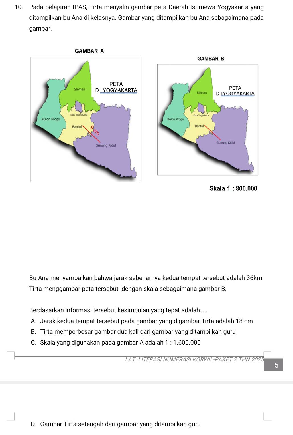 Pada pelajaran IPAS, Tirta menyalin gambar peta Daerah Istimewa Yogyakarta yang
ditampilkan bu Ana di kelasnya. Gambar yang ditampilkan bu Ana sebagaimana pada
gambar.
Skala 1:800.00 n
Bu Ana menyampaikan bahwa jarak sebenarnya kedua tempat tersebut adalah 36km.
Tirta menggambar peta tersebut dengan skala sebagaimana gambar B.
Berdasarkan informasi tersebut kesimpulan yang tepat adalah ....
A. Jarak kedua tempat tersebut pada gambar yang digambar Tirta adalah 18 cm
B. Tirta memperbesar gambar dua kali dari gambar yang ditampilkan guru
C. Skala yang digunakan pada gambar A adalah 1:1.600.000
LAT. LITERASI NUMERASI KORWIL-PAKET 2 THN 2025
5
D. Gambar Tirta setengah dari gambar yang ditampilkan guru