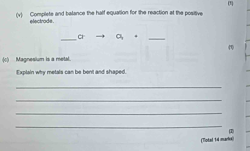 (1) 
(v) Complete and balance the half equation for the reaction at the positive 
electrode. 
_Cr Cl_2 +_ 
(1) 
(c) Magnesium is a metal. 
Explain why metals can be bent and shaped. 
_ 
_ 
_ 
_ 
(2) 
(Total 14 marks)