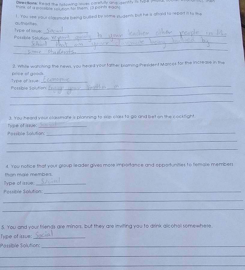 Directions: Read the following issues carefully and identify its type (moral, s 
think of a possible solution for them. (3 points each) 
1. You see your classmate being bullied by some students but he is afraid to report it to the 
authorities. 
_ 
Type of issue:_ 
_ 
Possible Solution: 
_ 
2. While watching the news, you heard your father blaming President Marcos for the increase in the 
price of goods. 
Type of issue:_ 
Possible Solution: 
_ 
_ 
_ 
3. You heard your classmate is planning to skip class to go and bet on the cockfight. 
Type of issue:_ 
Possible Solution:_ 
_ 
_ 
4. You notice that your group leader gives more importance and opportunities to female members 
than male members. 
Type of issue:_ 
Possible Solution:_ 
_ 
_ 
5. You and your friends are minors, but they are inviting you to drink alcohol somewhere. 
Type of issue:_ 
Possible Solution:_ 
_ 
_