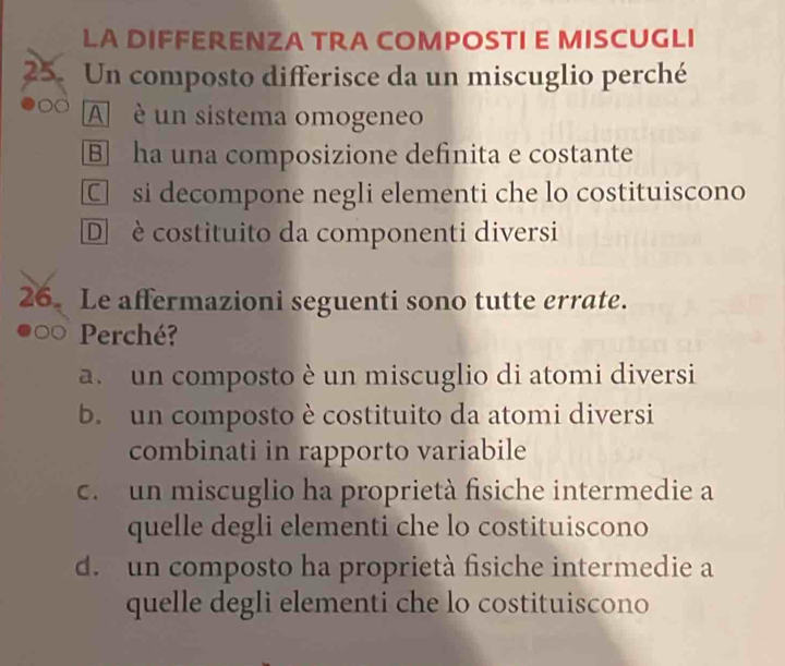 LA DIFFERENZA TRA COMPOSTI E MISCUGLI
25. Un composto differisce da un miscuglio perché
A è un sistema omogeneo
B] ha una composizione definita e costante
C si decompone negli elementi che lo costituiscono
D è costituito da componenti diversi
26. Le affermazioni seguenti sono tutte errate.
Perché?
a un composto è un miscuglio di atomi diversi
b. un composto è costituito da atomi diversi
combinati in rapporto variabile
c. un miscuglio ha proprietà fisiche intermedie a
quelle degli elementi che lo costituiscono
d. un composto ha proprietà fisiche intermedie a
quelle degli elementi che lo costituiscono