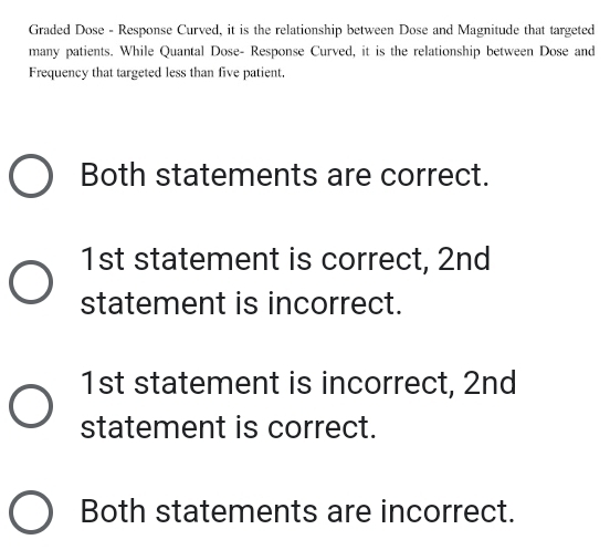 Graded Dose - Response Curved, it is the relationship between Dose and Magnitude that targeted
many patients. While Quantal Dose- Response Curved, it is the relationship between Dose and
Frequency that targeted less than five patient.
Both statements are correct.
1st statement is correct, 2nd
statement is incorrect.
1st statement is incorrect, 2nd
statement is correct.
Both statements are incorrect.