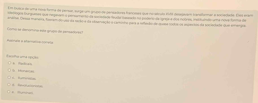 Em busca de uma nova forma de pensar, surge um grupo de pensadores franceses que no século XVIII desejavam transformar a sociedade. Eles eram
ideólogos burgueses que negavam o pensamento da sociedade feudal baseado no poderio da igreja e dos nobres, instituíndo uma nova forma de
análise. Dessa maneira, fizeram do uso da razão e da observação o caminho para a reflexão de quase todos os aspectos da sociedade que emergia.
Como se denomina este grupo de pensadores?
Assinale a alternativa correta:
Escolha uma opção:
a. Radicais.
b. Monarcas.
c. Iluministas.
d. Revolucionistas.
e. Illuminati.