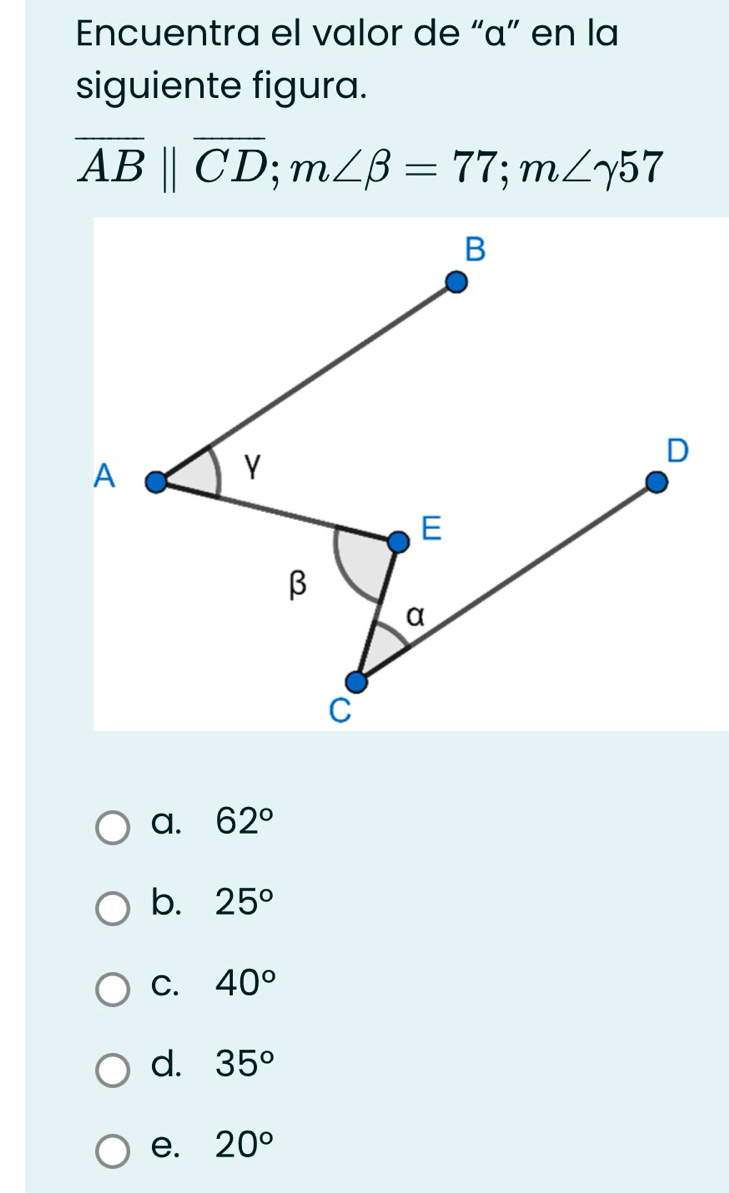 Encuentra el valor de “ α ” en la
siguiente figura.
overline AB||overline CD; m∠ beta =77; m∠ gamma 57
a. 62°
b. 25°
C. 40°
d. 35°
e. 20°