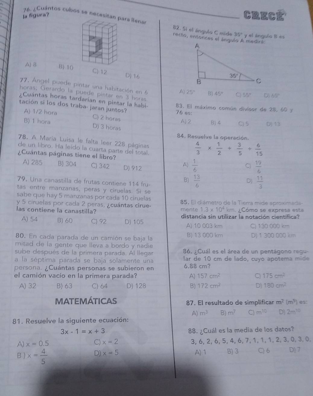 la figura? CRECE
76. ¿Cuántos cubos se necesitan para llenar
82. Si el ángulo C mide 35° y el ángulo B es
recto, entonces el ángulo A medirá:
A) 8 B) 10 C) 12 D) 16
77. Ángel puede pintar una habitación en 6 A) 25° B) 45° C 55° D) 65°
horas; Gerardo la puede pintar en 3 horas.
¿Cuántas horas tardarían en pintar la habi- 83. El máximo común divisor de 28, 60 y
tación si los dos traba- jaran juntos? 76 es:
A) 1/2 hora C) 2 horas
A) 2 B) 4 C)5 D) 13
B) 1 hora D) 3 horas
84. Resuelve la operación.
78. A María Luisa le falta leer 228 páginas
de un libro. Ha leído la cuarta parte del total.
¿Cuántas páginas tiene el libro?
 4/3 *  1/2 + 3/5 /  6/15 
A) 285 B) 304 C) 342 D) 912
A)  1/6   19/6 
79. Una canastilla de frutas contiene 114 fru-
B)  13/6   11/3 
D)
tas entre manzanas, peras y ciruelas. Si se
sabe que hay 5 manzanas por cada 10 ciruelas
y 5 ciruelas por cada 2 peras, ¿cuántas cirue- 85. El diámetro de la Tierra mide aproximada-
las contiene la canastilla? mente 1.3* 10^4 km. ¿Cómo se expresa esta
distancia sin utilizar la notación científica?
A) 54 B) 60 C) 92 D) 105
A) 10 003 km C) 130 000 km
80. En cada parada de un camión se baja la B) 13 000 km D) 1 300 000 km
mitad de la gente que lleva a bordo y nadie
sube después de la primera parada. Al llegar 86. ¿Cuál es el área de un pentágono regu-
a la séptima parada se baja solamente una lar de 10 cm de lado, cuyo apotema mide
persona. ¿Cuántas personas se subieron en 6.88 cm?
el camión vacío en la primera parada? A) 157cm^2 C) 175cm^2
A) 32 B) 63 C) 64 D) 128 B) 172cm^2 D) 180cm^2
MATEMÁTICAS 87. El resultado de simplificar m^2(m^5) est
A) m^3 B) m^7 C) m^(10) D) 2m^(10)
81. Resuelve la siguiente ecuación:
3x-1=x+3 88. ¿Cuál es la media de los datos?
A) x=0.5 C) x=2 3, 6, 2, 6, 5, 4, 6, 7, 1, 1, 1, 2, 3, 0, 3, 0,
B ) x= 4/5 
D) x=5 A) 1 B) 3 C) 6 D) 7