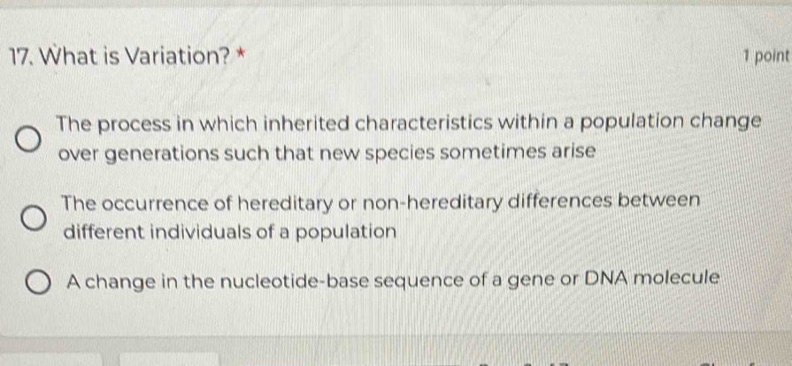 What is Variation? * 1 point
The process in which inherited characteristics within a population change
over generations such that new species sometimes arise
The occurrence of hereditary or non-hereditary differences between
different individuals of a population
A change in the nucleotide-base sequence of a gene or DNA molecule