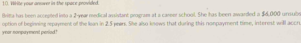 Write your answer in the space provided. 
Britta has been accepted into a 2 -yeær medical assistant program at a career school. She has been awarded a $6,000 unsubs 
option of beginning repayment of the loan in 2.5 years. She also knows that during this nonpayment time, interest will accru
year nonpayment period?