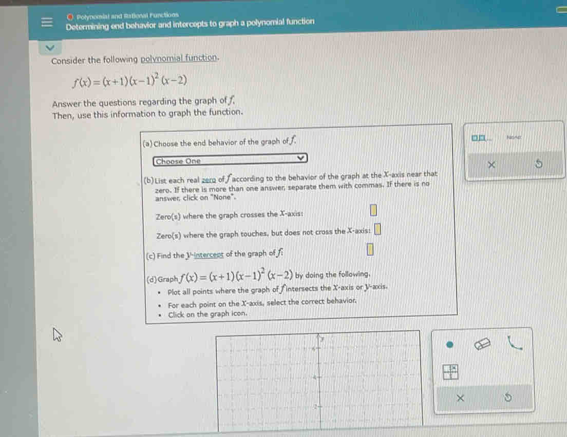 Polynomial and Rational Functions 
Determining end behavior and intercepts to graph a polynomial function 
Consider the following polynomial function.
f(x)=(x+1)(x-1)^2(x-2)
Answer the questions regarding the graph of 
Then, use this information to graph the function. 
, 
(a) Choose the end behavior of the graph of. None 
Choose One 
× 
(b)List each real zero of according to the behavior of the graph at the X-axis near that 
zero. If there is more than one answer, separate them with commas. If there is no 
answer click on "None". 
Zero(s) where the graph crosses the X-axis: 
Zero(s) where the graph touches, but does not cross the X-axis: □ 
(c) Find the V -intercent of the graph of f_1
(d)Graph f(x)=(x+1)(x-1)^2(x-2) by doing the following. 
Plot all points where the graph of f intersects the X-axis or V -axis. 
For each point on the X-axis, select the correct behavior. 
Click on the graph icon.
X