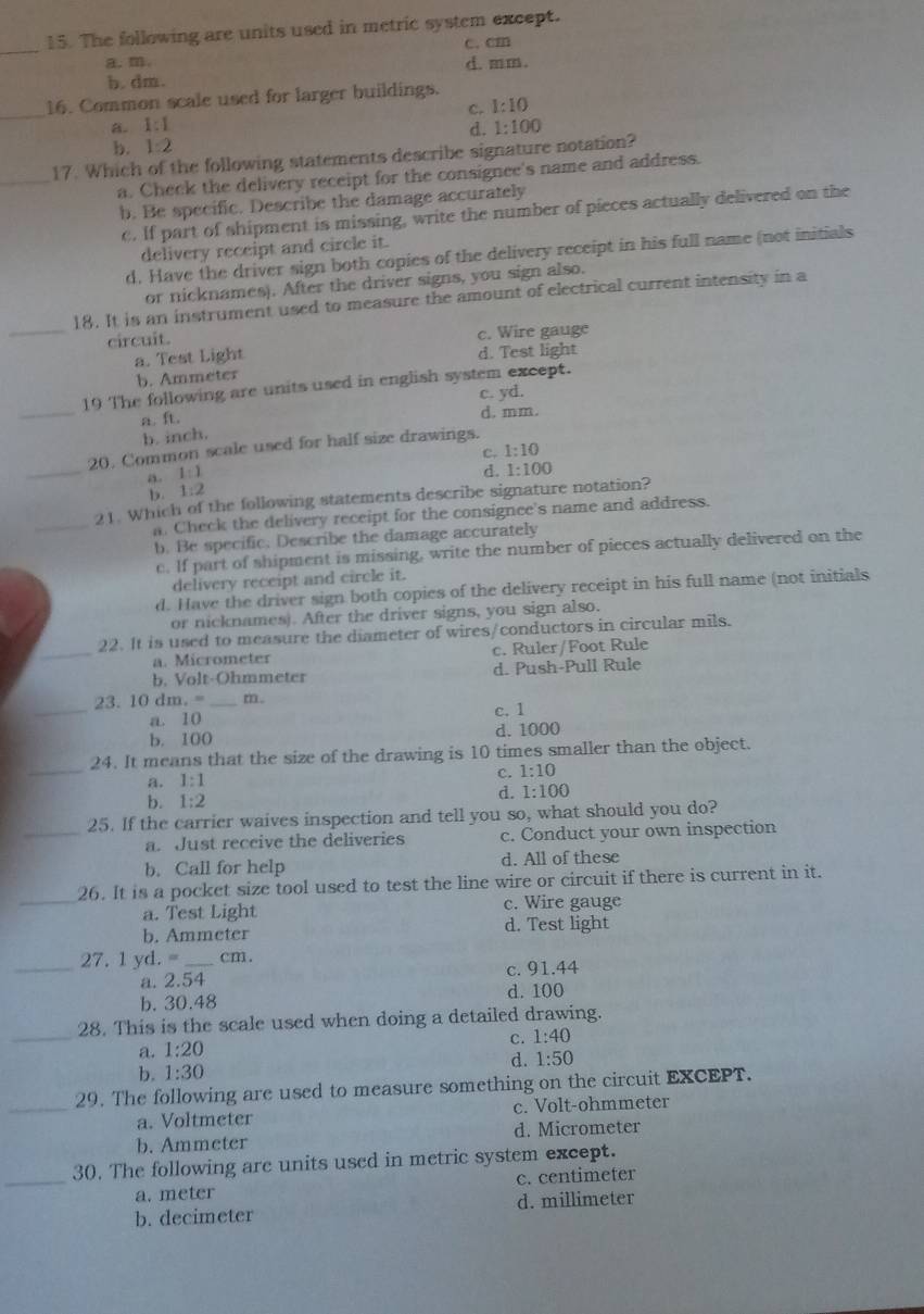 The following are units used in metric system except.
_
c. cm
a. m. d. mm.
b. dm.
_16. Common scale used for larger buildings.
c. 1:10
a. 1:1 d. 1:100
b. 1:2
_
17. Which of the following statements describe signature notation?
a. Check the delivery receipt for the consignee's name and address.
b. Be specific. Describe the damage accurately
c. If part of shipment is missing, write the number of pieces actually delivered on the
delivery receipt and circle it.
d. Have the driver sign both copies of the delivery receipt in his full name (not initials
or nicknames). After the driver signs, you sign also.
18. It is an instrument used to measure the amount of electrical current intensity in a
_circuit. c. Wire gauge
a. Test Light d. Test light
b. Ammeter
_
19 The following are units used in english system except.
a. ft. c. yd.
d. mm.
b. inch.
_
20. Common scale used for half size drawings.
c. 1:10
B 1:1
d. 1:100
1:2
_
21. Which of the following statements describe signature notation?
a. Check the delivery receipt for the consignee's name and address.
b. Be specific. Describe the damage accurately
c. If part of shipment is missing, write the number of pieces actually delivered on the
delivery receipt and circle it.
d. Have the driver sign both copies of the delivery receipt in his full name (not initials
or nicknames). After the driver signs, you sign also.
_
22. It is used to measure the diameter of wires/conductors in circular mils.
a. Micrometer c. Ruler/Foot Rule
b. Volt-Ohmmeter d. Push-Pull Rule
_
23. 10 dm. = _m .
a. 10 c. 1
b. 100 d. 1000
_
24. It means that the size of the drawing is 10 times smaller than the object.
a. 1:1 c. 1:10
b. 1:2
d. 1:100
_25. If the carrier waives inspection and tell you so, what should you do?
a. Just reccive the deliveries c. Conduct your own inspection
b. Call for help d. All of these
_26. It is a pocket size tool used to test the line wire or circuit if there is current in it.
a. Test Light c. Wire gauge
b. Ammeter d. Test light
_27.1 yd.= _cm.
a. 2. 54 c. 91.44
b. 30.48 d. 100
_
28. This is the scale used when doing a detailed drawing.
c. 1:40
a. 1:20
d. 1:50
b. 1:30
_
29. The following are used to measure something on the circuit EXCEPT.
a. Voltmeter c. Volt-ohmmeter
b. Ammeter d. Micrometer
_
30. The following are units used in metric system except.
a. meter c. centimeter
b. decimeter d. millimeter