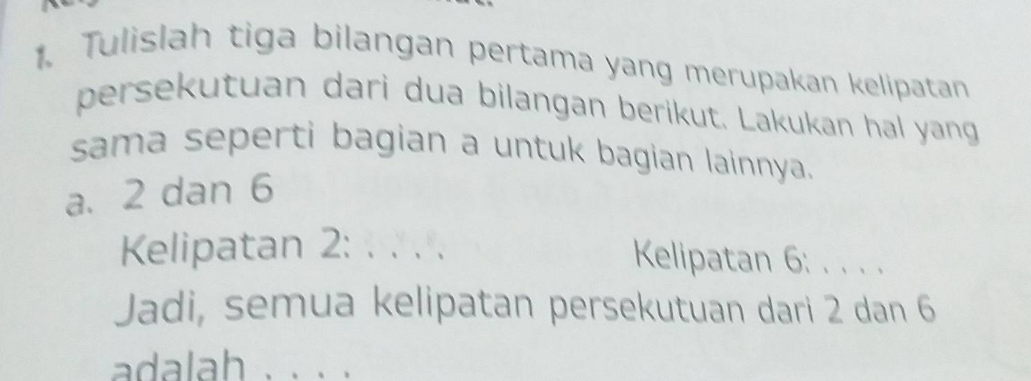 Tulislah tiga bilangan pertama yang merupakan kelipatan 
persekutuan dari dua bilangan berikut. Lakukan hal yang 
sama seperti bagian a untuk bagian lainnya. 
a. 2 dan 6
Kelipatan 2 : :.... Kelipatan 6 : . . . . 
Jadi, semua kelipatan persekutuan dari 2 dan 6
adalah 、、、、