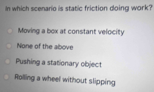 In which scenario is static friction doing work?
Moving a box at constant velocity
None of the above
Pushing a stationary object
Rolling a wheel without slipping