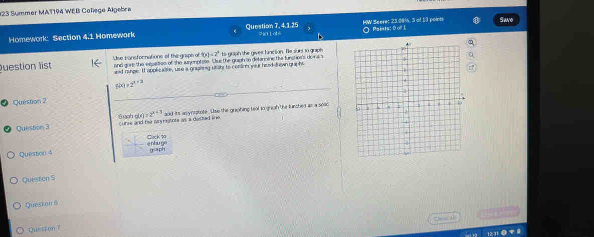 Summer MAT194 WEB College Algebra 
Homework: Section 4.1 Homework Question 7, 4.1.25 HW Score: 23.08%, 3 of 13 points 
Save 
Pant 1 of 4 Points: 0 of 1 
Question list Use transformations of the graph of f(x)=2^4 to graph the given function. Be sure to graph 
and give the equation of the asymptote. Use the graph to determine the function's domain 
and range. If applicable, use a graphing utility to confirm your hand-drawn graphs
g(x)=2^(x+3)
Question 2 
Graph g(x)=2^(x-3)
Question 3 curve and the asymptote as a dashed line and its asymptote. Use the graphing tool to graph the function as a solid 
Click to 
enlarge 
Question 4 
graph 
Question 5 
Question 6 

Cul iệ 
Question 7 
“ 1231 o