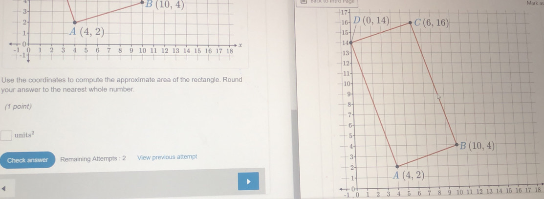 B(10,4)
Mark as
Use the coordinates to compute the approximate area of the rectangle. Round
your answer to the nearest whole number.
(1 point)
□ units^2
Check answer Remaining Attempts : 2 View previous attempt 
D
<
-1       18