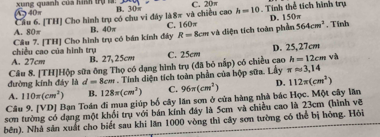 xung quanh của hình trụ la:
A 40π B. 30π C. 20π
Câu 6. [TH] Cho hình trụ có chu vi đáy là8π và chiều cao h=10. Tính thể tích hình trụ
D. 150π
A. 80π B. 40π C. 160π
Câu 7. [TH] Cho hình trụ có bán kính đáy R=8cm và diện tích toàn phần 564cm^2. Tính
chiều cao của hình trụ
A. 27cm B. 27,25cm C. 25cm D. 25,27cm
Câu 8. [TH]Hộp sữa ông Thọ có dạng hình trụ (đã bỏ nắp) có chiều çao h=12cm và
đường kính đáy là d=8cm. Tính diện tích toàn phần của hộp sữa. Lấy π approx 3,14
A. 110π (cm^2) B. 128π (cm^2) C. 96π (cm^2)
D. 112π (cm^2)
Câu 9. [VD] Bạn Toán đi mua giúp bố cây lăn sơn ở cửa hàng nhà bác Học. Một cây lăn
sơn tường có dạng một khối trụ với bán kính đáy là 5cm và chiều cao là 23cm (hình vẽ
bên). Nhà sản xuất cho biết sau khi lăn 1000 vòng thì cây sơn tường có thể bị hỏng. Hỏi