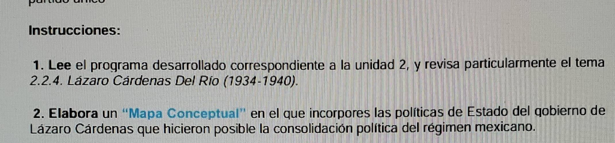 Instrucciones: 
1. Lee el programa desarrollado correspondiente a la unidad 2, y revisa particularmente el tema 
2.2.4. Lázaro Cárdenas Del Río (1934-1940). 
2. Elabora un “Mapa Conceptual" en el que incorpores las políticas de Estado del qobierno de 
Lázaro Cárdenas que hicieron posible la consolidación política del régimen mexicano.