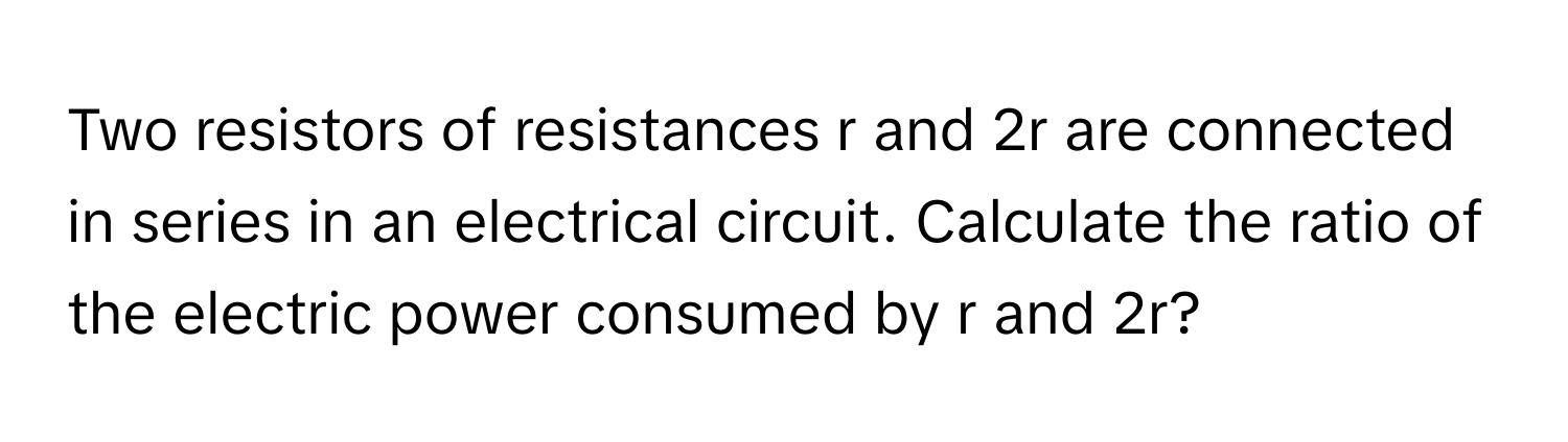 Two resistors of resistances r and 2r are connected in series in an electrical circuit. Calculate the ratio of the electric power consumed by r and 2r?