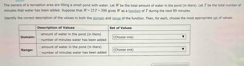 The owners of a recreation area are filling a small pond with water. Let W be the total amount of water in the pond (in liters). Let T be the total number of
minutes that water has been added. Suppose that W=25T+300 gives W as a function of T during the next 80 minutes. 
Identify the correct description of the values in both the domain and range of the function. Then, for each, choose the most appropriate set of values.