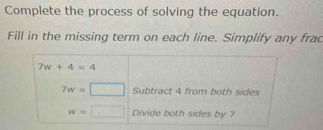 Complete the process of solving the equation. 
Fill in the missing term on each line. Simplify any frac
7w+4=4
7w=□ Subtract 4 from both sides
w=□ Divide both sides by 7