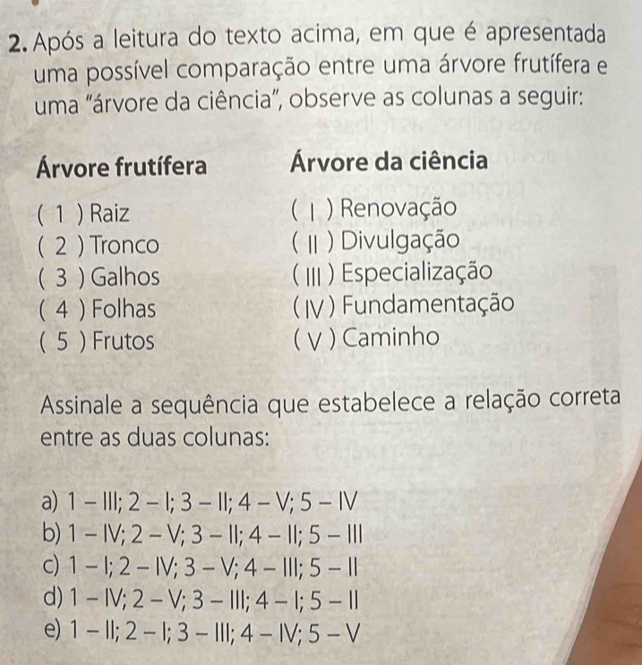 Após a leitura do texto acima, em que é apresentada
uma possível comparação entre uma árvore frutífera e
uma "árvore da ciência”, observe as colunas a seguir:
Árvore frutífera Árvore da ciência
( 1 ) Raiz ( ) Renovação
( 2 ) Tronco ( )Divulgação
( 3 ) Galhos III ) Especialização
( 4 ) Folhas ( IV ) Fundamentação
( 5 ) Frutos ( V ) Caminho
Assinale a sequência que estabelece a relação correta
entre as duas colunas:
a) 1-111; 2-1; 3-11; 4-V; 5-N
b) 1-IV; 2-V; 3-11; 4-11; 5-111
c) 1-1; 2-IV; 3-V; 4-III; 5-II
d) 1-IV; 2-V; 3-III; 4-I; 5-II
e) 1-11; 2-1; 3-111; 4-1V; 5-V